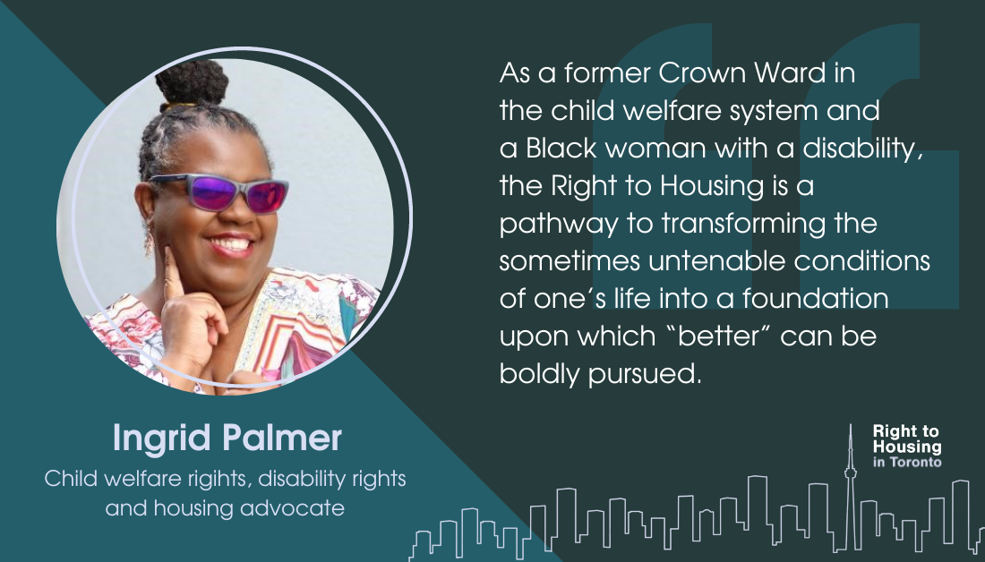 An image of a woman Ingrid Palmer, with the quote: "As a former Crown Ward in the child welfare system and a Black woman with a disability, the Right to Housing is a pathway to transforming the sometimes untenable conditions of one’s life into a foundation upon which “better” can be boldly pursued."