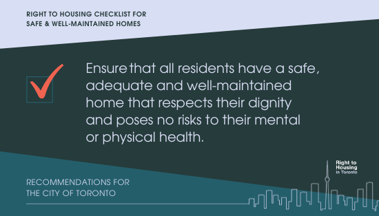 right to housing checklist for safe & well-maintained homes. Ensure that all residents have a safe, adequate and well-maintained home that respects their dignity and poses no risks to their mental or physical health. Recommendations for the City of Toronto 