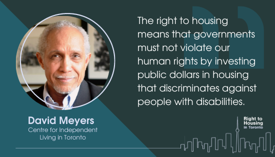 A quote from David Meyers, Centre for Independent Living in Toronto: " The right to housing means that governments must not violate our human rights by investing public dollars in housing that discriminates against people with disabilities."