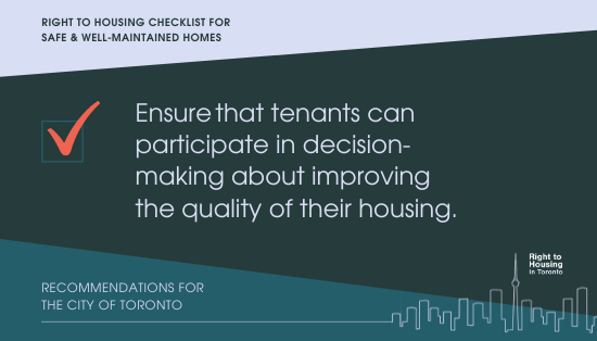 right to housing checklist for safe & well-maintained homes. Ensure that tenants can participate in decision-making about improving the quality of their housing.Recommendations for the City of Toronto