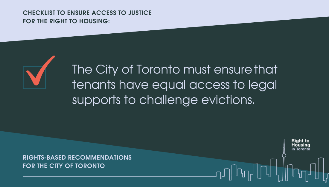 Checklist to ensure access to justice for the right to housing. The City of Toronto must ensure that tenants have equal access to legal supports to challenge evictions. Recommendations for the City of Toronto, from the Right to Housing Toronto.