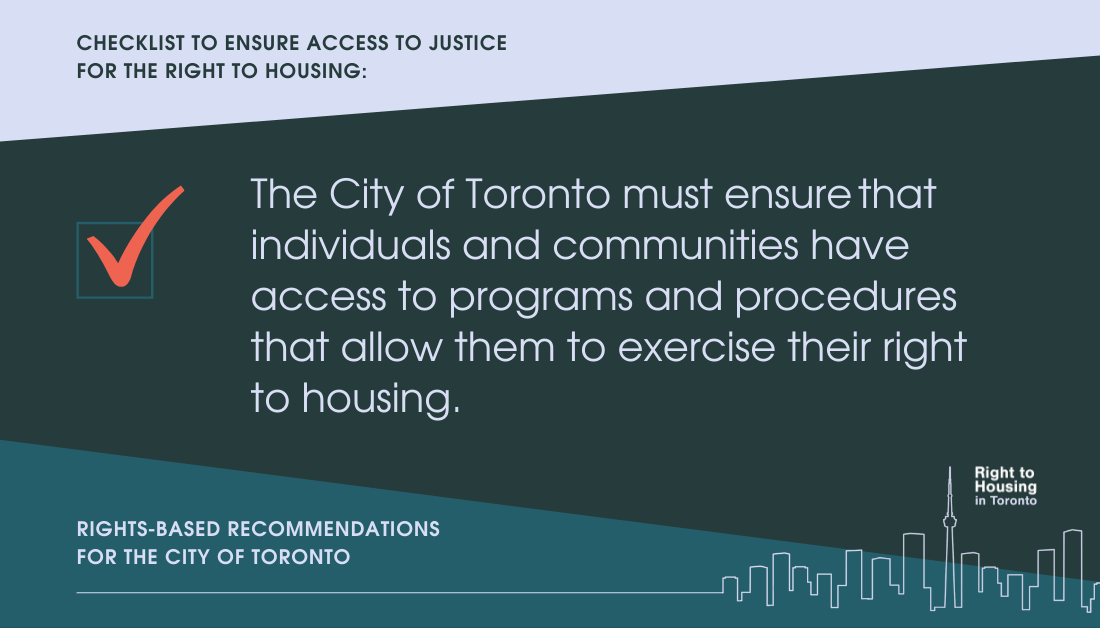 Checklist to ensure access to justice for the right to housing. The City of Toronto must ensure that individuals and communities have access to programs and procedures that allow them to exercise their right to housing. Recommendations for the City of Toronto, from the Right to Housing Toronto.