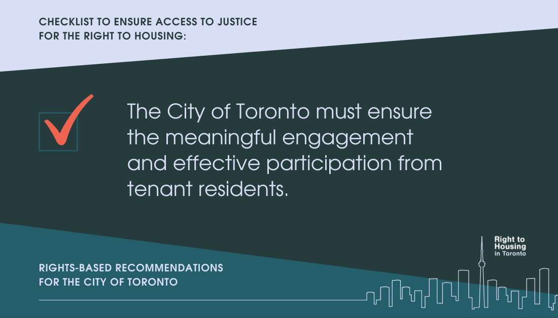 Checklist to ensure access to justice for the right to housing. The City of Toronto must ensure the meaningfully engagement and effective participation from tenant residents. Recommendations for the City of Toronto, from the Right to Housing Toronto.