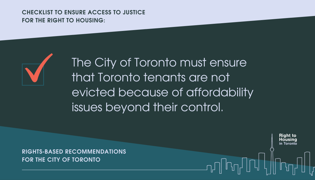Checklist to ensure access to justice for the right to housing. The City of Toronto must ensure that Toronto tenants are not evicted because of affordability issues beyond their control. Recommendations for the City of Toronto, from the Right to Housing Toronto.